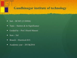 Gandhinagar institute of technology
 Sub – DCMT (2130904)
 Topic – Starters & its Significance
 Guided by – Prof. Hitesh Manani
 Sem – 3rd
 Branch – Electrical (b3)
 Academic year – 2015&2016
 