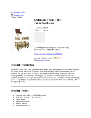 My Associates Store
Shopping Cart
Product Details
Stateroom Trunk Table
From Brookstone
List Price: $859.99
Price: $567.94
Availability: Usually ships in 1-2 business days
Ships from and sold by MuseoDeco
10 new or used available from $560.00
Average customer review:
(1 customer reviews)
Product Description
Stateroom Trunk Table. The Stateroom Trunk Table is the perfect piece for any home - timeless
and useful! When travel was for restless souls with matching bank accounts and a yen for
romance, this was their trunk of choice... holding a complete setting for twelve, including
champagne flutes and dispensers for foie gras and Petrossian. Features professional brass
hardware, brass locks and keys, steamed cherry wood bent slats. Complete with hand-turned legs
to live a second life as a coffee table. Honey finished wood inside. Dimensions: 32.3" L x 18.1"
W x 22.8" H; 30 lbs.
Product Details
 Amazon Sales Rank: #10386 in Furniture
 Size: 32.3" L x 18.1" W x 22.8" H
 Color: Ivory
 Brand: Brookstone
 Model: MF040
 Number of items: 1
 