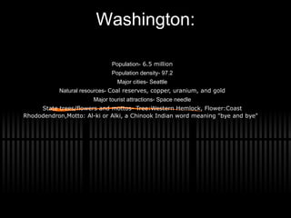 Washington: Population-  6.5 million Population density- 97.2 Major cities- Seattle Natural resources-  Coal reserves, copper, uranium, and gold Major tourist attractions- Space needle State trees/flowers and mottos- Tree:Western Hemlock, Flower:Coast Rhododendron,Motto: Al-ki or Alki, a Chinook Indian word meaning &quot;bye and bye&quot; 