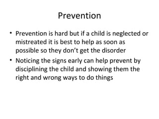 Prevention Prevention is hard but if a child is neglected or mistreated it is best to help as soon as possible so they don’t get the disorder Noticing the signs early can help prevent by disciplining the child and showing them the right and wrong ways to do things 