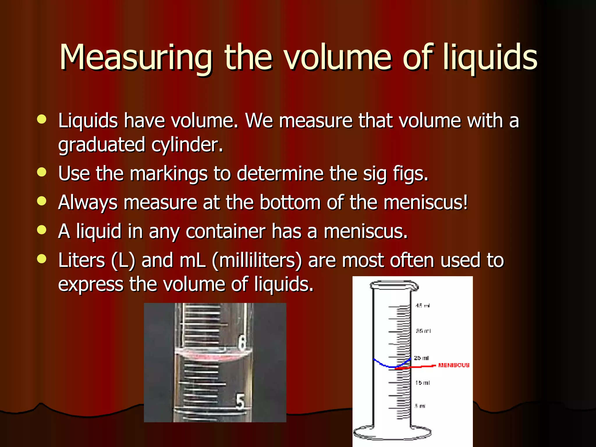 Measuring the volume of liquids Liquids have volume. We measure that volume with a graduated cylinder. Use the markings to determine the sig figs.  Always measure at the bottom of the meniscus! A liquid in any container has a meniscus. Liters (L) and mL (milliliters) are most often used to express the volume of liquids. 