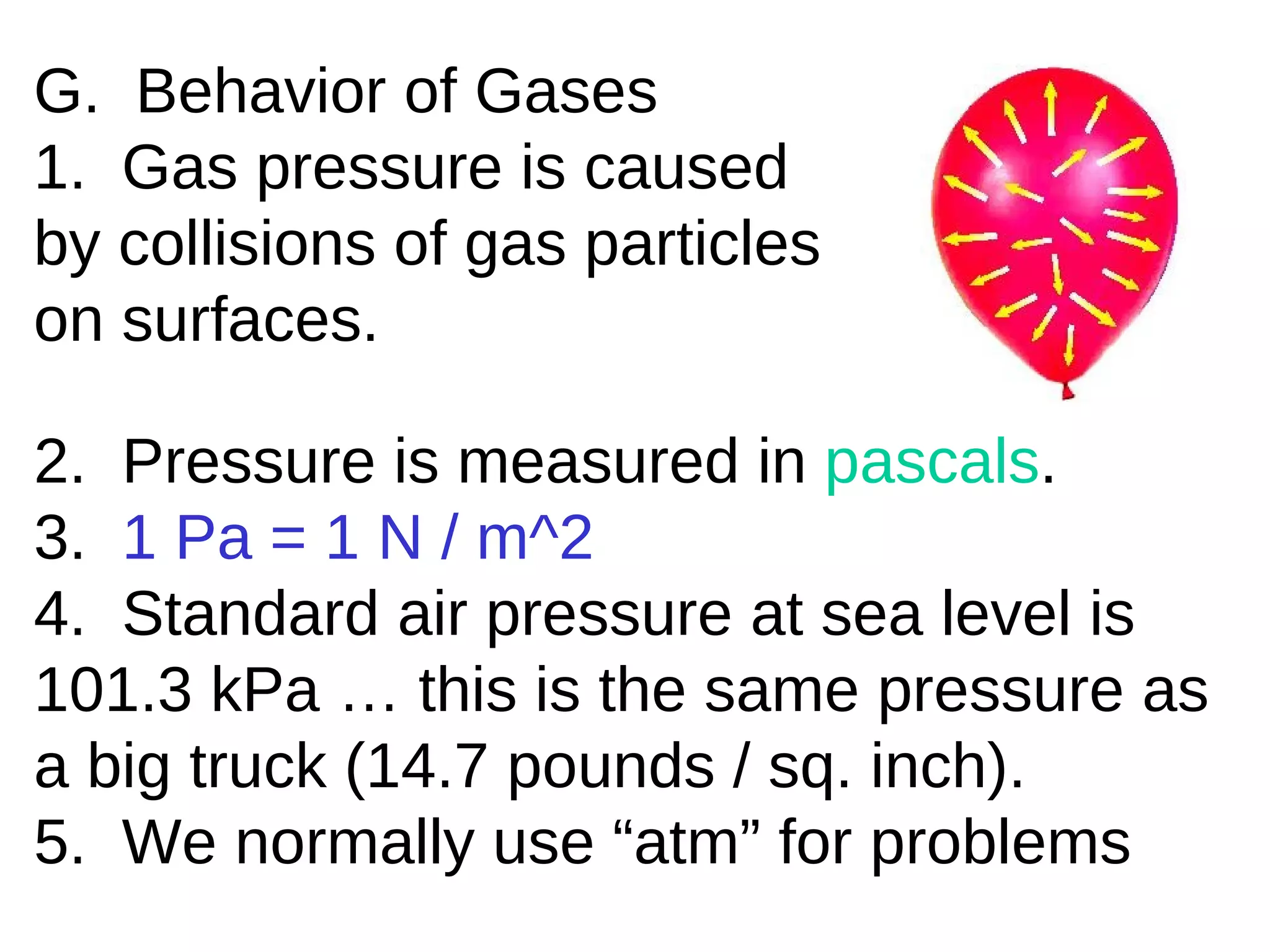 G.  Behavior of Gases 1.  Gas pressure is caused by collisions of gas particles on surfaces. 2.  Pressure is measured in  pascals . 3.  1 Pa = 1 N / m^2 4.  Standard air pressure at sea level is 101.3 kPa … this is the same pressure as a big truck (14.7 pounds / sq. inch). 5.  We normally use “atm” for problems 