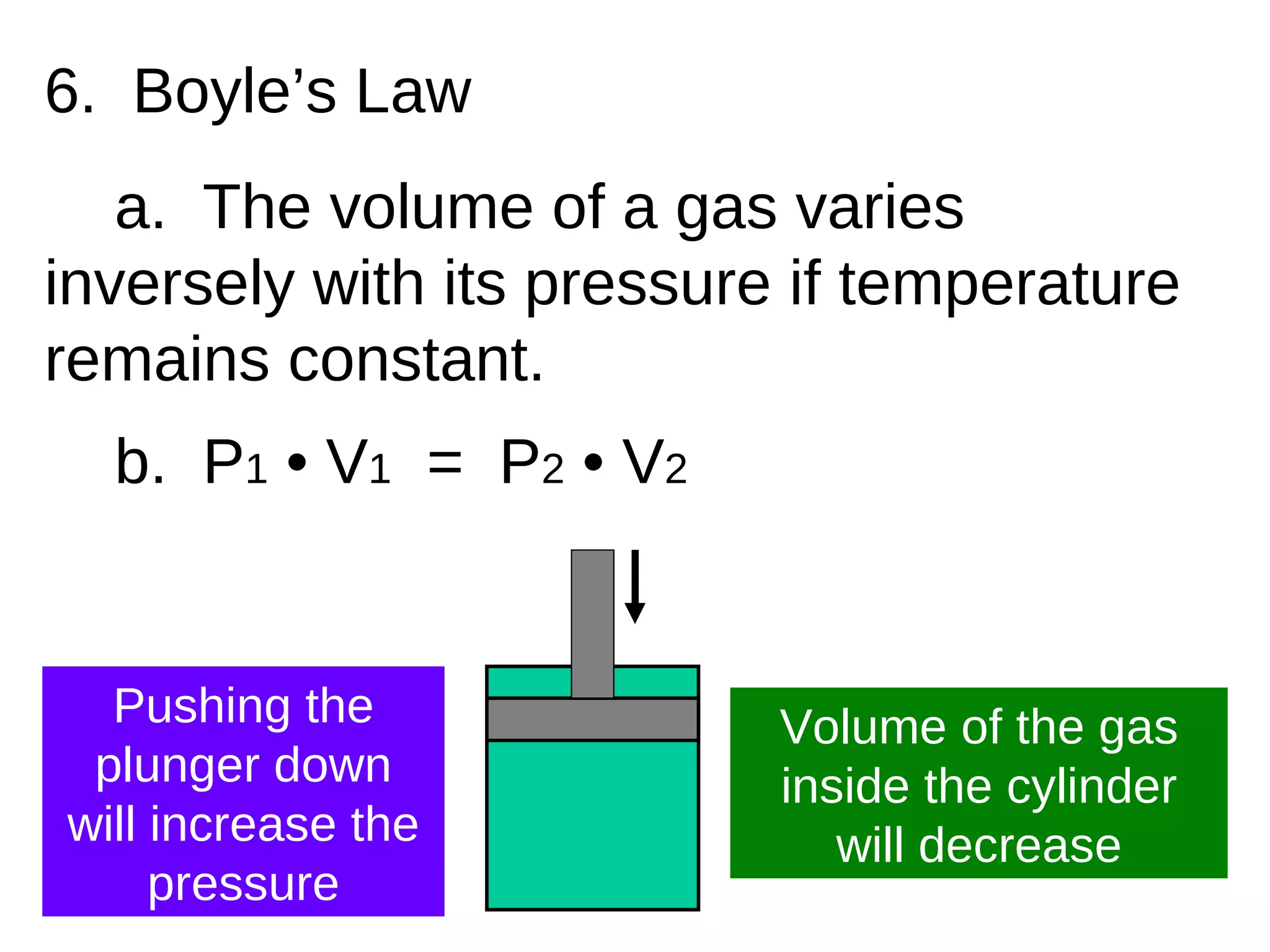 6.  Boyle’s Law a.  The volume of a gas varies inversely with its pressure if temperature remains constant. b.  P 1  • V 1   =  P 2  • V 2 Volume of the gas inside the cylinder will decrease Pushing the plunger down will increase the pressure 
