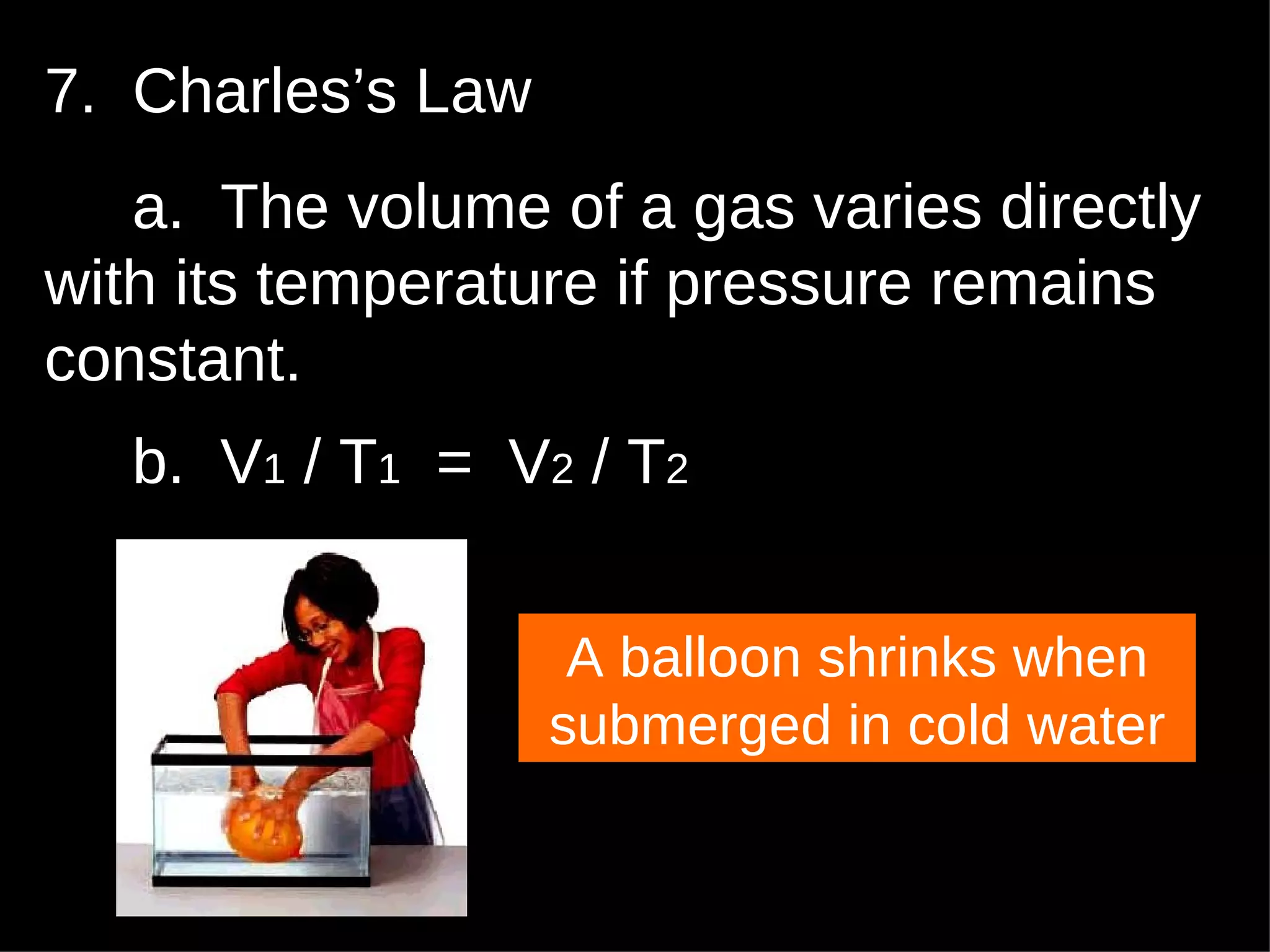 7.  Charles’s Law a.  The volume of a gas varies directly with its temperature if pressure remains constant. b.  V 1  / T 1   =  V 2  / T 2 A balloon shrinks when submerged in cold water 