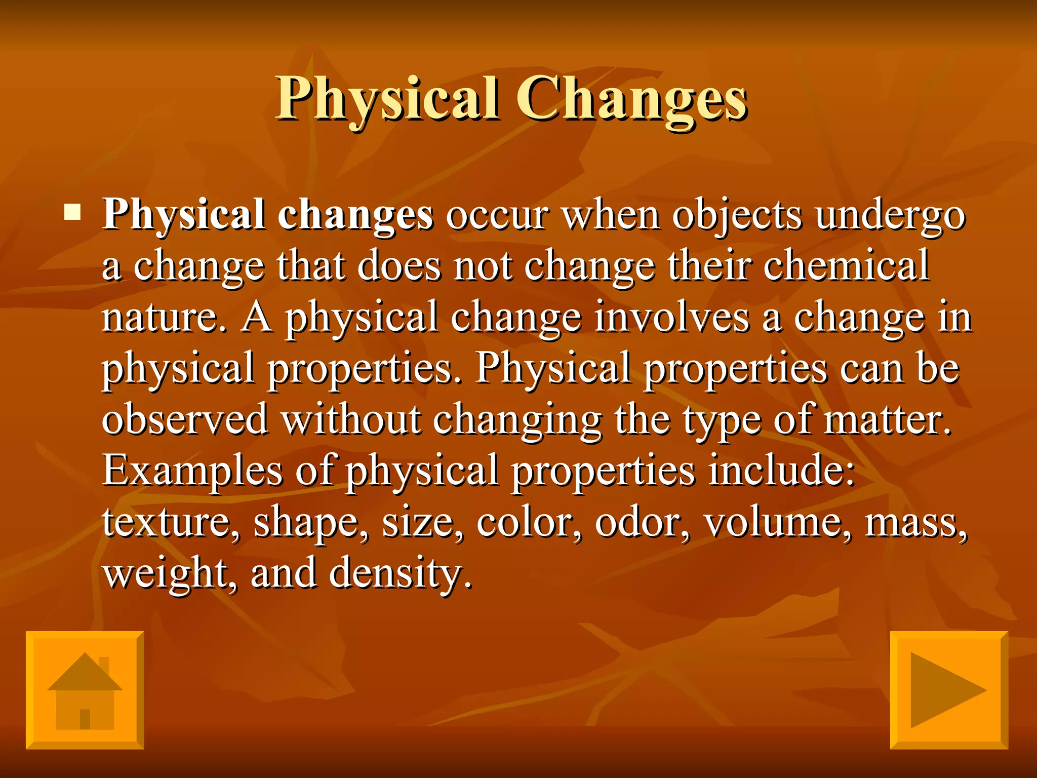 Physical Changes  Physical changes  occur when objects undergo a change that does not change their chemical nature. A physical change involves a change in physical properties. Physical properties can be observed without changing the type of matter. Examples of physical properties include: texture, shape, size, color, odor, volume, mass, weight, and density.  