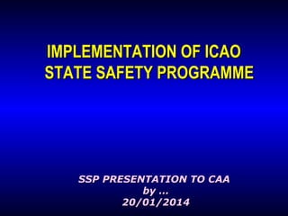 IMPLEMENTATION OF ICAO
STATE SAFETY PROGRAMME

SSP PRESENTATION TO CAA
by …
20/01/2014

 