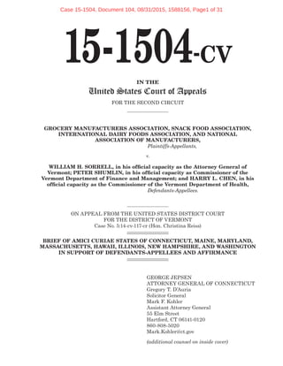 15-1504-CV
IN THE
United States Court of Appeals
FOR THE SECOND CIRCUIT
GROCERY MANUFACTURERS ASSOCIATION, SNACK FOOD ASSOCIATION,
INTERNATIONAL DAIRY FOODS ASSOCIATION, AND NATIONAL
ASSOCIATION OF MANUFACTURERS,
Plaintiffs-Appellants,
v.
WILLIAM H. SORRELL, in his official capacity as the Attorney General of
Vermont; PETER SHUMLIN, in his official capacity as Commissioner of the
Vermont Department of Finance and Management; and HARRY L. CHEN, in his
official capacity as the Commissioner of the Vermont Department of Health,
Defendants-Appellees.
ON APPEAL FROM THE UNITED STATES DISTRICT COURT
FOR THE DISTRICT OF VERMONT
Case No. 5:14-cv-117-cr (Hon. Christina Reiss)
BRIEF OF AMICI CURIAE STATES OF CONNECTICUT, MAINE, MARYLAND,
MASSACHUSETTS, HAWAII, ILLINOIS, NEW HAMPSHIRE, AND WASHINGTON
IN SUPPORT OF DEFENDANTS-APPELLEES AND AFFIRMANCE
GEORGE JEPSEN
ATTORNEY GENERAL OF CONNECTICUT
Gregory T. D’Auria
Solicitor General
Mark F. Kohler
Assistant Attorney General
55 Elm Street
Hartford, CT 06141-0120
860-808-5020
Mark.Kohler@ct.gov
(additional counsel on inside cover)
Case 15-1504, Document 104, 08/31/2015, 1588156, Page1 of 31
 