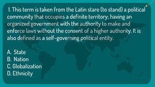 1. This term is taken from the Latin stare (to stand) a political
community that occupies a definite territory; having an
organized government with the authority to make and
enforce laws without the consent of a higher authority. It is
also defined as a self-governing political entity.
A. State
B. Nation
C. Globalization
D. Ethnicity
 