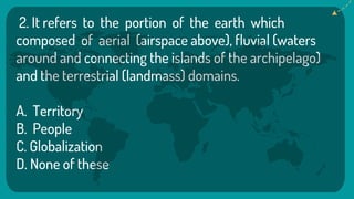 2. It refers to the portion of the earth which
composed of aerial (airspace above), fluvial (waters
around and connecting the islands of the archipelago)
and the terrestrial (landmass) domains.
A. Territory
B. People
C. Globalization
D. None of these
 