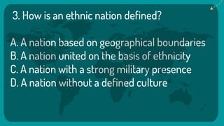 3. How is an ethnic nation defined?
A. A nation based on geographical boundaries
B. A nation united on the basis of ethnicity
C. A nation with a strong military presence
D. A nation without a defined culture
 