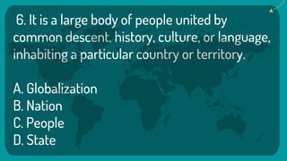 6. It is a large body of people united by
common descent, history, culture, or language,
inhabiting a particular country or territory.
A. Globalization
B. Nation
C. People
D. State
 