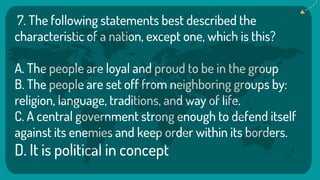 7. The following statements best described the
characteristic of a nation, except one, which is this?
A. The people are loyal and proud to be in the group
B. The people are set off from neighboring groups by:
religion, language, traditions, and way of life.
C. A central government strong enough to defend itself
against its enemies and keep order within its borders.
D. It is political in concept
 