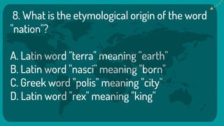 8. What is the etymological origin of the word
"nation"?
A. Latin word "terra" meaning "earth"
B. Latin word "nasci" meaning "born"
C. Greek word "polis" meaning "city"
D. Latin word "rex" meaning "king"
 