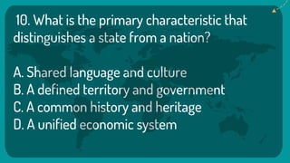 10. What is the primary characteristic that
distinguishes a state from a nation?
A. Shared language and culture
B. A defined territory and government
C. A common history and heritage
D. A unified economic system
 