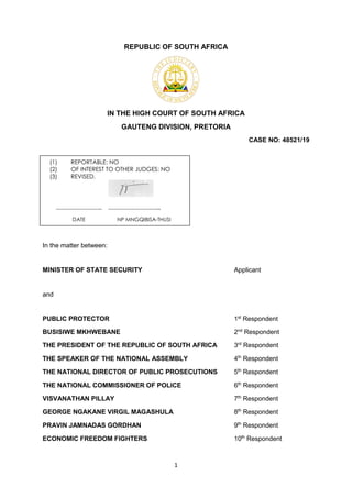 1
REPUBLIC OF SOUTH AFRICA
IN THE HIGH COURT OF SOUTH AFRICA
GAUTENG DIVISION, PRETORIA
CASE NO: 48521/19
In the matter between:
MINISTER OF STATE SECURITY Applicant
and
PUBLIC PROTECTOR 1st
Respondent
BUSISIWE MKHWEBANE 2nd
Respondent
THE PRESIDENT OF THE REPUBLIC OF SOUTH AFRICA 3rd
Respondent
THE SPEAKER OF THE NATIONAL ASSEMBLY 4th
Respondent
THE NATIONAL DIRECTOR OF PUBLIC PROSECUTIONS 5th
Respondent
THE NATIONAL COMMISSIONER OF POLICE 6th
Respondent
VISVANATHAN PILLAY 7th
Respondent
GEORGE NGAKANE VIRGIL MAGASHULA 8th
Respondent
PRAVIN JAMNADAS GORDHAN 9th
Respondent
ECONOMIC FREEDOM FIGHTERS 10th
Respondent
(1) REPORTABLE: NO
(2) OF INTEREST TO OTHER JUDGES: NO
(3) REVISED.
…………………….. ………………………...
DATE NP MNGQIBISA-THUSI
 