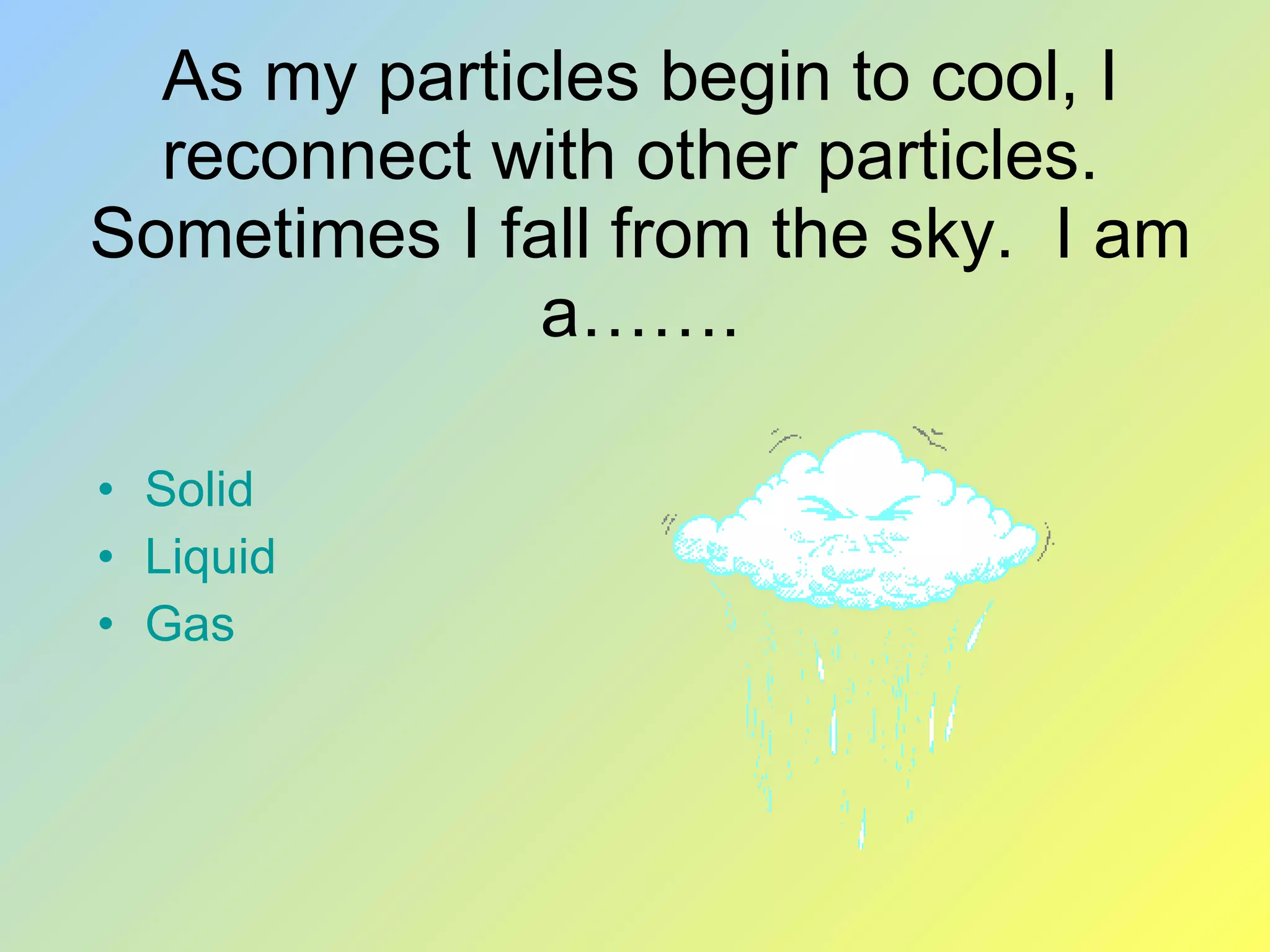 As my particles begin to cool, I reconnect with other particles. Sometimes I fall from the sky. I am a……. Solid Liquid Gas
