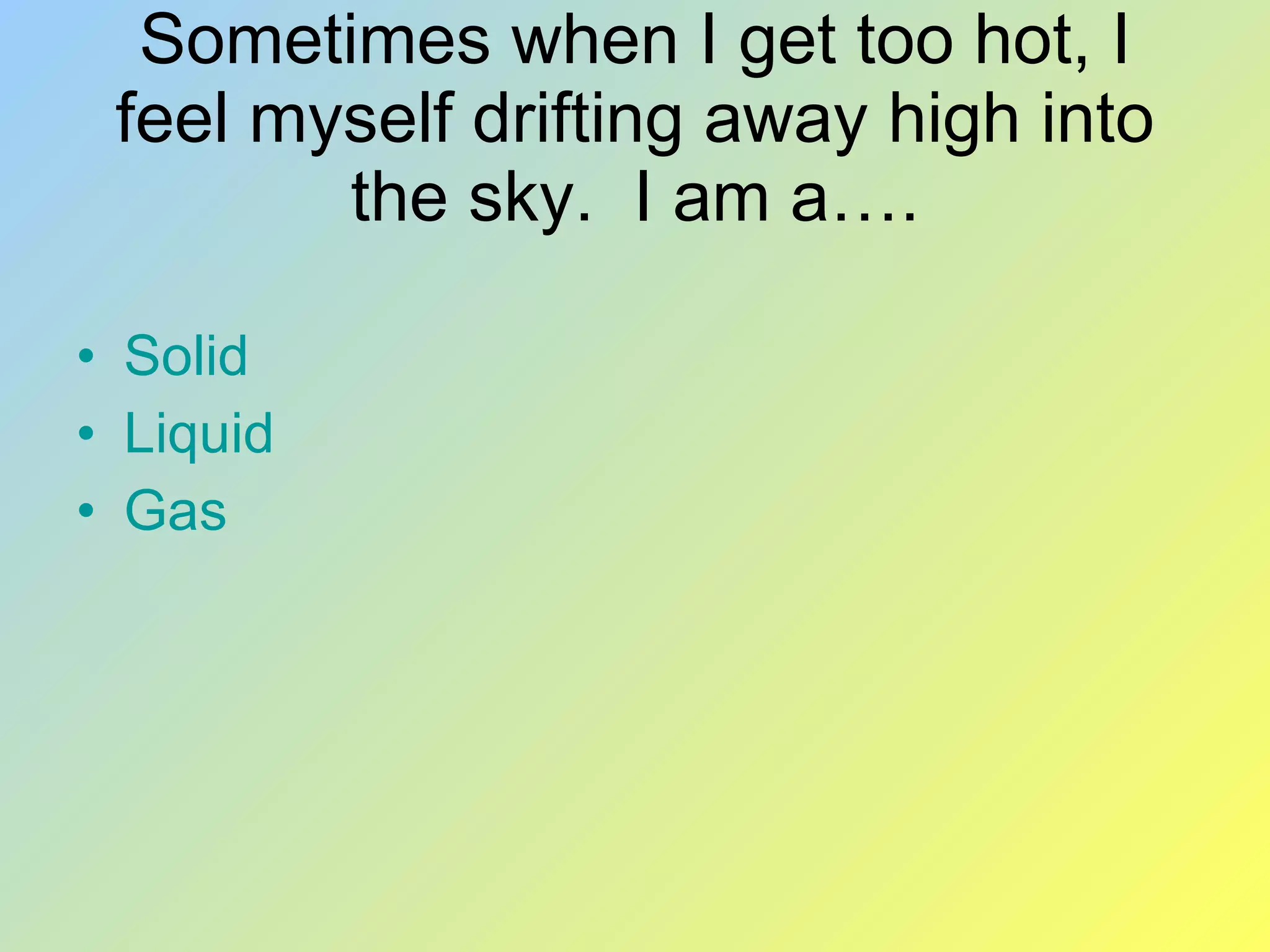 Sometimes when I get too hot, I feel myself drifting away high into the sky. I am a…. Solid Liquid Gas