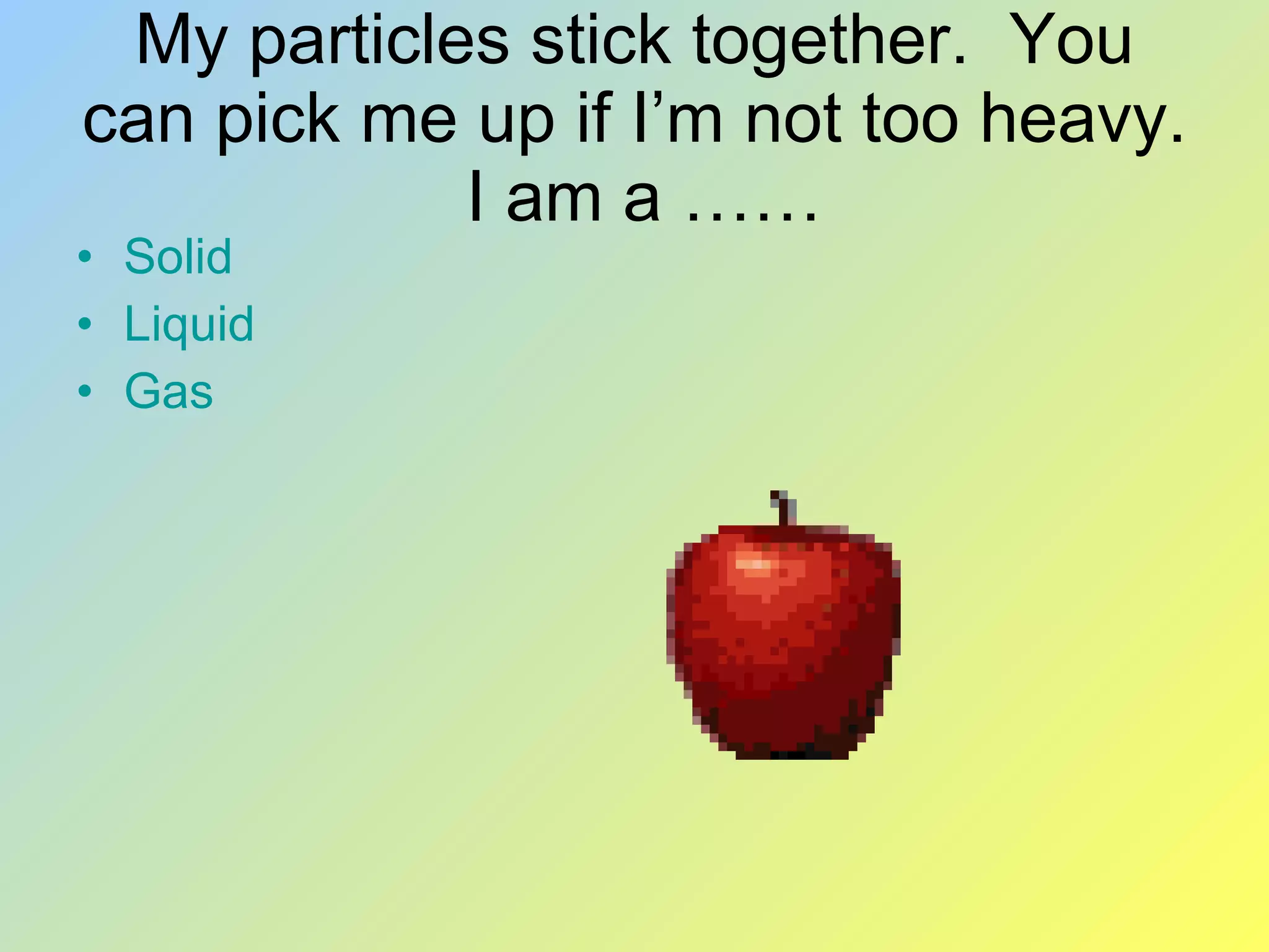 My particles stick together. You can pick me up if I’m not too heavy. I am a …… Solid Liquid Gas