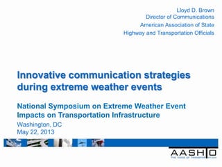 Innovative communication strategies
during extreme weather events
Lloyd D. Brown
Director of Communications
American Association of State
Highway and Transportation Officials
National Symposium on Extreme Weather Event
Impacts on Transportation Infrastructure
Washington, DC
May 22, 2013
 