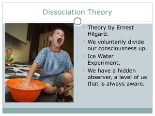 Dissociation Theory
• Theory by Ernest
Hilgard.
• We voluntarily divide
our consciousness up.
• Ice Water
Experiment.
• We have a hidden
observer, a level of us
that is always aware.
 
