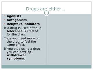 Drugs are either….
• Agonists
• Antagonists
• Reuptake inhibitors
If a drug is used often, a
tolerance is created
for the drug.
Thus you need more of
the drug to feel the
same effect.
If you stop using a drug
you can develop
withdrawal
symptoms.
 