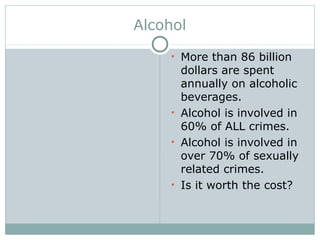 Alcohol
• More than 86 billion
dollars are spent
annually on alcoholic
beverages.
• Alcohol is involved in
60% of ALL crimes.
• Alcohol is involved in
over 70% of sexually
related crimes.
• Is it worth the cost?
 