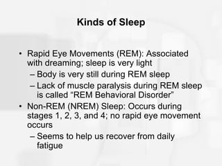 Kinds of Sleep
• Rapid Eye Movements (REM): Associated
with dreaming; sleep is very light
– Body is very still during REM sleep
– Lack of muscle paralysis during REM sleep
is called “REM Behavioral Disorder”
• Non-REM (NREM) Sleep: Occurs during
stages 1, 2, 3, and 4; no rapid eye movement
occurs
– Seems to help us recover from daily
fatigue
 