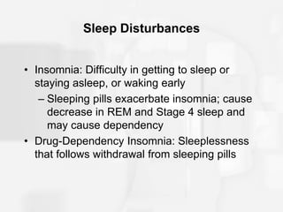 Sleep Disturbances
• Insomnia: Difficulty in getting to sleep or
staying asleep, or waking early
– Sleeping pills exacerbate insomnia; cause
decrease in REM and Stage 4 sleep and
may cause dependency
• Drug-Dependency Insomnia: Sleeplessness
that follows withdrawal from sleeping pills
 