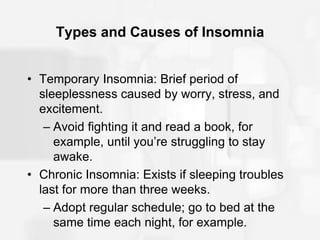 Types and Causes of Insomnia
• Temporary Insomnia: Brief period of
sleeplessness caused by worry, stress, and
excitement.
– Avoid fighting it and read a book, for
example, until you’re struggling to stay
awake.
• Chronic Insomnia: Exists if sleeping troubles
last for more than three weeks.
– Adopt regular schedule; go to bed at the
same time each night, for example.
 