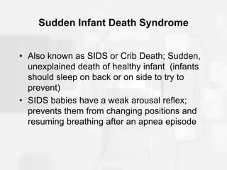 Sudden Infant Death Syndrome
• Also known as SIDS or Crib Death; Sudden,
unexplained death of healthy infant (infants
should sleep on back or on side to try to
prevent)
• SIDS babies have a weak arousal reflex;
prevents them from changing positions and
resuming breathing after an apnea episode
 