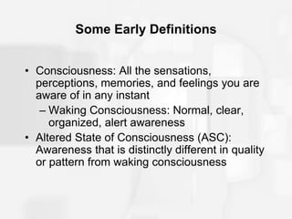Some Early Definitions
• Consciousness: All the sensations,
perceptions, memories, and feelings you are
aware of in any instant
– Waking Consciousness: Normal, clear,
organized, alert awareness
• Altered State of Consciousness (ASC):
Awareness that is distinctly different in quality
or pattern from waking consciousness
 