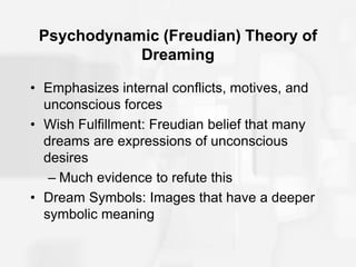 Psychodynamic (Freudian) Theory of
Dreaming
• Emphasizes internal conflicts, motives, and
unconscious forces
• Wish Fulfillment: Freudian belief that many
dreams are expressions of unconscious
desires
– Much evidence to refute this
• Dream Symbols: Images that have a deeper
symbolic meaning
 
