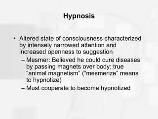 Hypnosis
• Altered state of consciousness characterized
by intensely narrowed attention and
increased openness to suggestion
– Mesmer: Believed he could cure diseases
by passing magnets over body; true
“animal magnetism” (“mesmerize” means
to hypnotize)
– Must cooperate to become hypnotized
 