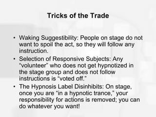 Tricks of the Trade
• Waking Suggestibility: People on stage do not
want to spoil the act, so they will follow any
instruction.
• Selection of Responsive Subjects: Any
“volunteer” who does not get hypnotized in
the stage group and does not follow
instructions is “voted off.”
• The Hypnosis Label Disinhibits: On stage,
once you are “in a hypnotic trance,” your
responsibility for actions is removed; you can
do whatever you want!
 