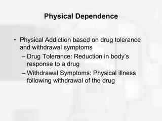 Physical Dependence
• Physical Addiction based on drug tolerance
and withdrawal symptoms
– Drug Tolerance: Reduction in body’s
response to a drug
– Withdrawal Symptoms: Physical illness
following withdrawal of the drug
 