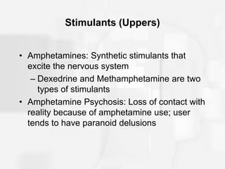 Stimulants (Uppers)
• Amphetamines: Synthetic stimulants that
excite the nervous system
– Dexedrine and Methamphetamine are two
types of stimulants
• Amphetamine Psychosis: Loss of contact with
reality because of amphetamine use; user
tends to have paranoid delusions
 