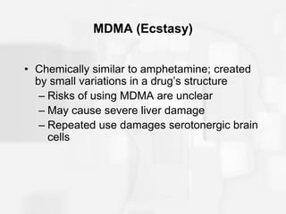 MDMA (Ecstasy)
• Chemically similar to amphetamine; created
by small variations in a drug’s structure
– Risks of using MDMA are unclear
– May cause severe liver damage
– Repeated use damages serotonergic brain
cells
 