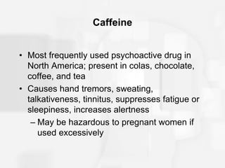 Caffeine
• Most frequently used psychoactive drug in
North America; present in colas, chocolate,
coffee, and tea
• Causes hand tremors, sweating,
talkativeness, tinnitus, suppresses fatigue or
sleepiness, increases alertness
– May be hazardous to pregnant women if
used excessively
 