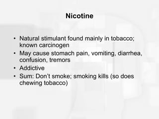 Nicotine
• Natural stimulant found mainly in tobacco;
known carcinogen
• May cause stomach pain, vomiting, diarrhea,
confusion, tremors
• Addictive
• Sum: Don’t smoke; smoking kills (so does
chewing tobacco)
 