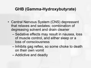 GHB (Gamma-Hydroxybutyrate)
• Central Nervous System (CNS) depressant
that relaxes and sedates; combination of
degreasing solvent and drain cleaner
– Sedative effects may result in nausea, loss
of muscle control, and either sleep or a
loss of consciousness
– Inhibits gag reflex, so some choke to death
on their own vomit
– Addictive and deadly
 