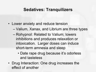 Sedatives: Tranquilizers
• Lower anxiety and reduce tension
– Valium, Xanax, and Librium are three types
– Rohypnol: Related to Valium; lowers
inhibitions and produces relaxation or
intoxication. Larger doses can induce
short-term amnesia and sleep
• Date rape drug because it’s odorless
and tasteless
• Drug Interaction: One drug increases the
effect of another
 