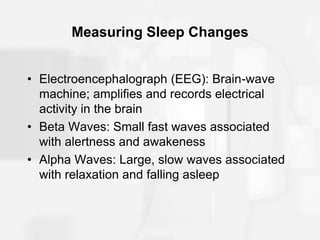 Measuring Sleep Changes
• Electroencephalograph (EEG): Brain-wave
machine; amplifies and records electrical
activity in the brain
• Beta Waves: Small fast waves associated
with alertness and awakeness
• Alpha Waves: Large, slow waves associated
with relaxation and falling asleep
 