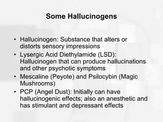 Some Hallucinogens
• Hallucinogen: Substance that alters or
distorts sensory impressions
• Lysergic Acid Diethylamide (LSD):
Hallucinogen that can produce hallucinations
and other psychotic symptoms
• Mescaline (Peyote) and Psilocybin (Magic
Mushrooms)
• PCP (Angel Dust): Initially can have
hallucinogenic effects; also an anesthetic and
has stimulant and depressant effects
 