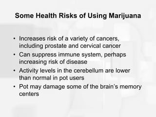 Some Health Risks of Using Marijuana
• Increases risk of a variety of cancers,
including prostate and cervical cancer
• Can suppress immune system, perhaps
increasing risk of disease
• Activity levels in the cerebellum are lower
than normal in pot users
• Pot may damage some of the brain’s memory
centers
 