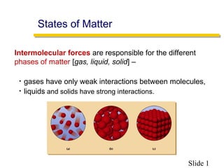 Slide 1
Intermolecular forces are responsible for the different
phases of matter [gas, liquid, solid] –
• gases have only weak interactions between molecules,
• liquids and solids have strong interactions.
States of Matter
 