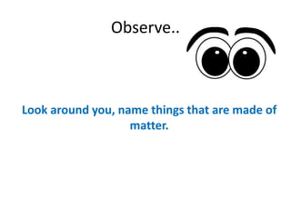 Observe..
Look around you, name things that are made of
matter.
 