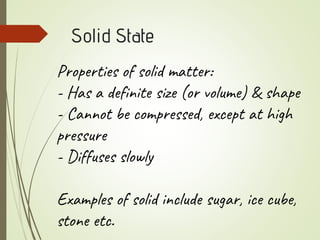 Solid State
Properties of solid matter:
- Has a definite size (or volume) & shape
- Cannot be compressed, except at high
pressure
- Diffuses slowly
Examples of solid include sugar, ice cube,
stone etc.
 