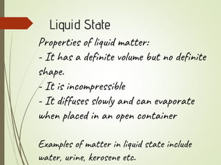 Liquid State
Properties of liquid matter:
- It has a definite volume but no definite
shape.
- It is incompressible
- It diffuses slowly and can evaporate
when placed in an open container
Examples of matter in liquid state include
water, urine, kerosene etc.
 