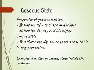 Gaseous State
Properties of gaseous matter:
- It has no definite shape and volume.
- It has low density and it's highly
compressible.
- It diffuses rapidly, hence gases are miscible
in any proportion.
Examples of matter in gaseous state include air,
smoke etc.
 