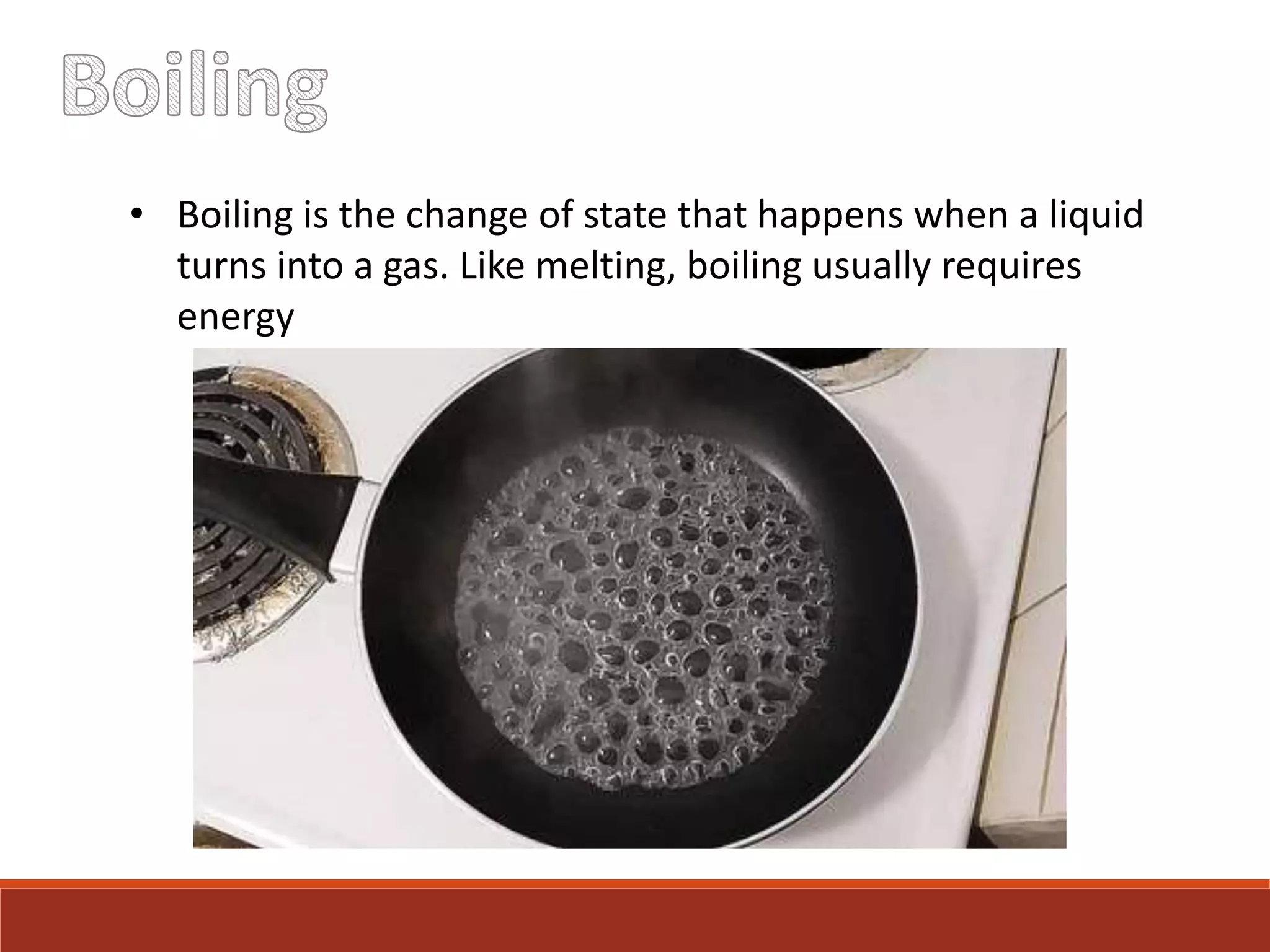 • Boiling is the change of state that happens when a liquid
turns into a gas. Like melting, boiling usually requires
energy
 